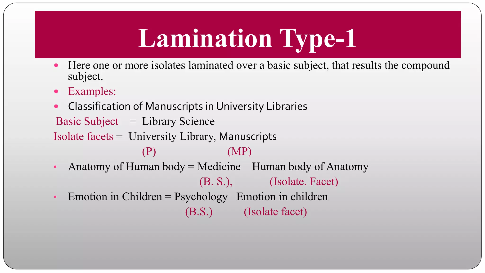Lamination Type-1
 Here one or more isolates laminated over a basic subject, that results the compound
subject.
 Examples:
 Classification of Manuscripts in University Libraries
Basic Subject = Library Science
Isolate facets = University Library, Manuscripts
(P) (MP)
• Anatomy of Human body = Medicine Human body of Anatomy
(B. S.), (Isolate. Facet)
• Emotion in Children = Psychology Emotion in children
(B.S.) (Isolate facet)
 