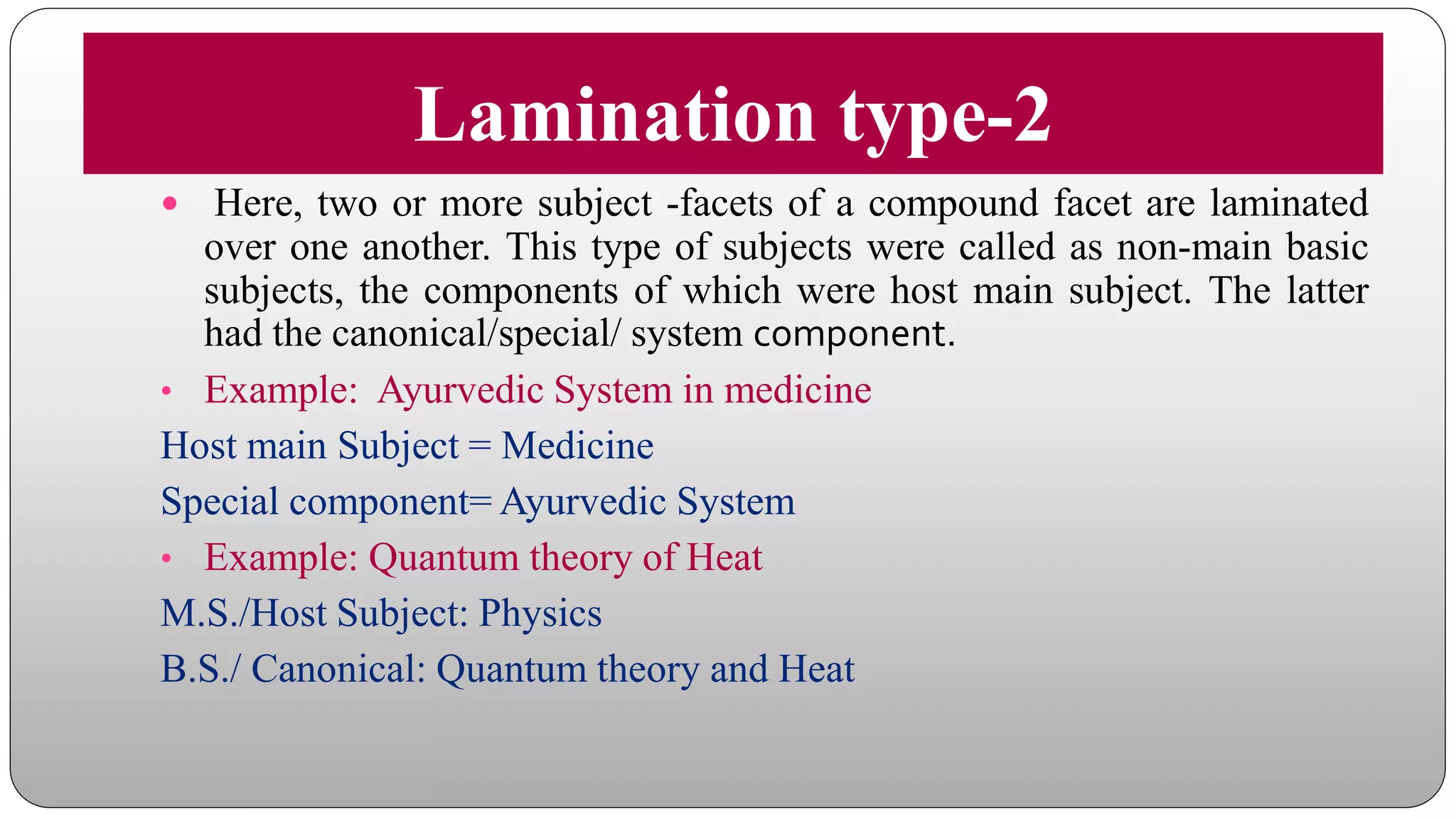 Lamination type-2
 Here, two or more subject -facets of a compound facet are laminated
over one another. This type of subjects were called as non-main basic
subjects, the components of which were host main subject. The latter
had the canonical/special/ system component.
• Example: Ayurvedic System in medicine
Host main Subject = Medicine
Special component= Ayurvedic System
• Example: Quantum theory of Heat
M.S./Host Subject: Physics
B.S./ Canonical: Quantum theory and Heat
 