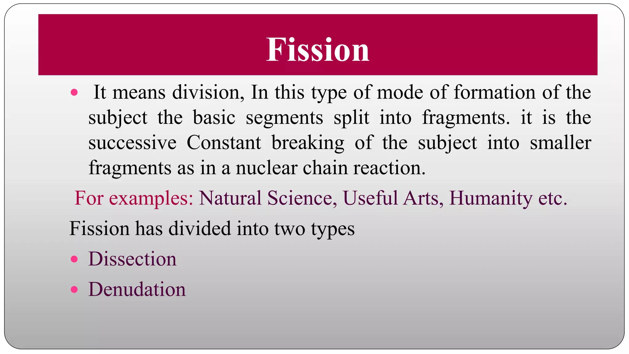 Fission
 It means division, In this type of mode of formation of the
subject the basic segments split into fragments. it is the
successive Constant breaking of the subject into smaller
fragments as in a nuclear chain reaction.
For examples: Natural Science, Useful Arts, Humanity etc.
Fission has divided into two types
 Dissection
 Denudation
 