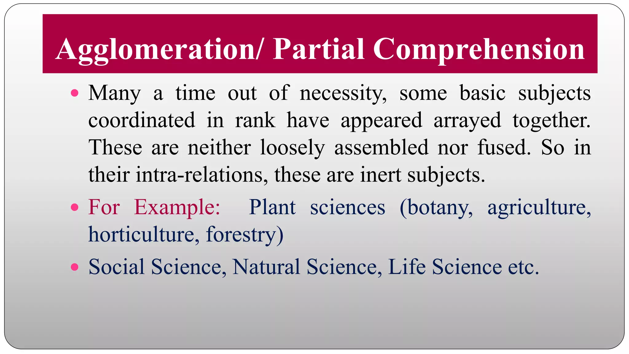 Agglomeration/ Partial Comprehension
 Many a time out of necessity, some basic subjects
coordinated in rank have appeared arrayed together.
These are neither loosely assembled nor fused. So in
their intra-relations, these are inert subjects.
 For Example: Plant sciences (botany, agriculture,
horticulture, forestry)
 Social Science, Natural Science, Life Science etc.
 