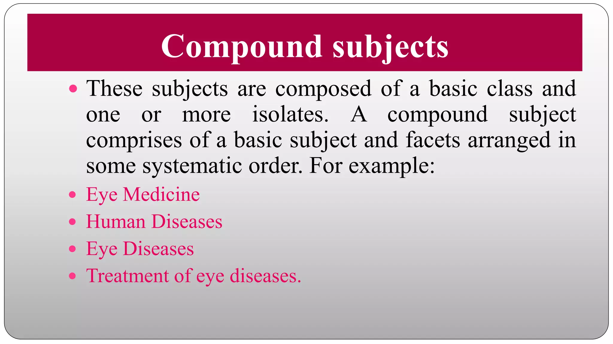 Compound subjects
 These subjects are composed of a basic class and
one or more isolates. A compound subject
comprises of a basic subject and facets arranged in
some systematic order. For example:
 Eye Medicine
 Human Diseases
 Eye Diseases
 Treatment of eye diseases.
 