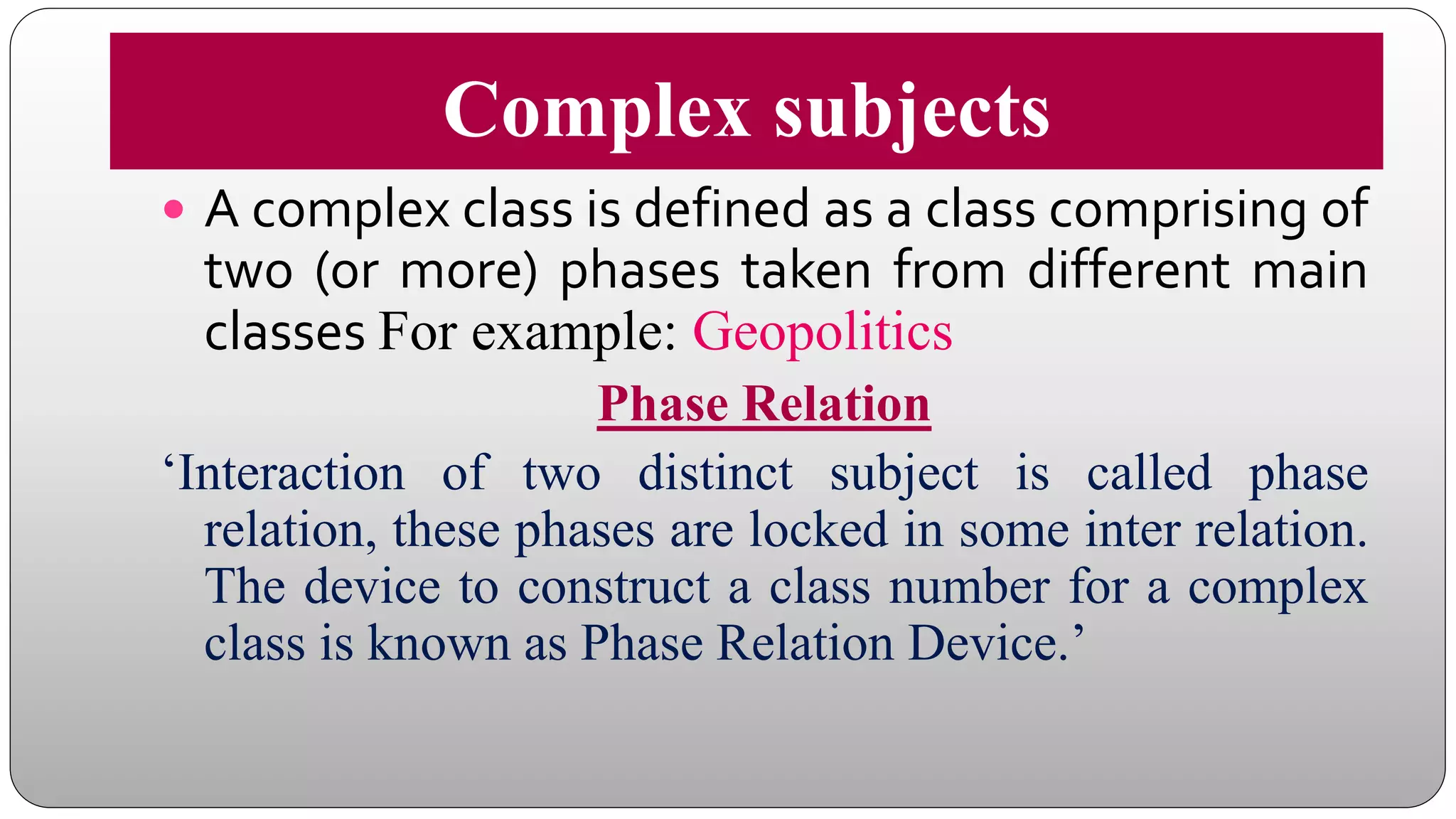Complex subjects
 A complex class is defined as a class comprising of
two (or more) phases taken from different main
classes For example: Geopolitics
Phase Relation
‘Interaction of two distinct subject is called phase
relation, these phases are locked in some inter relation.
The device to construct a class number for a complex
class is known as Phase Relation Device.’
 