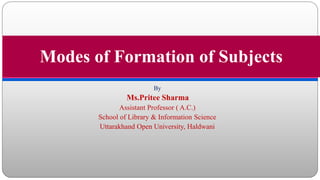 By
Ms.Pritee Sharma
Assistant Professor ( A.C.)
School of Library & Information Science
Uttarakhand Open University, Haldwani
Modes of Formation of Subjects
 