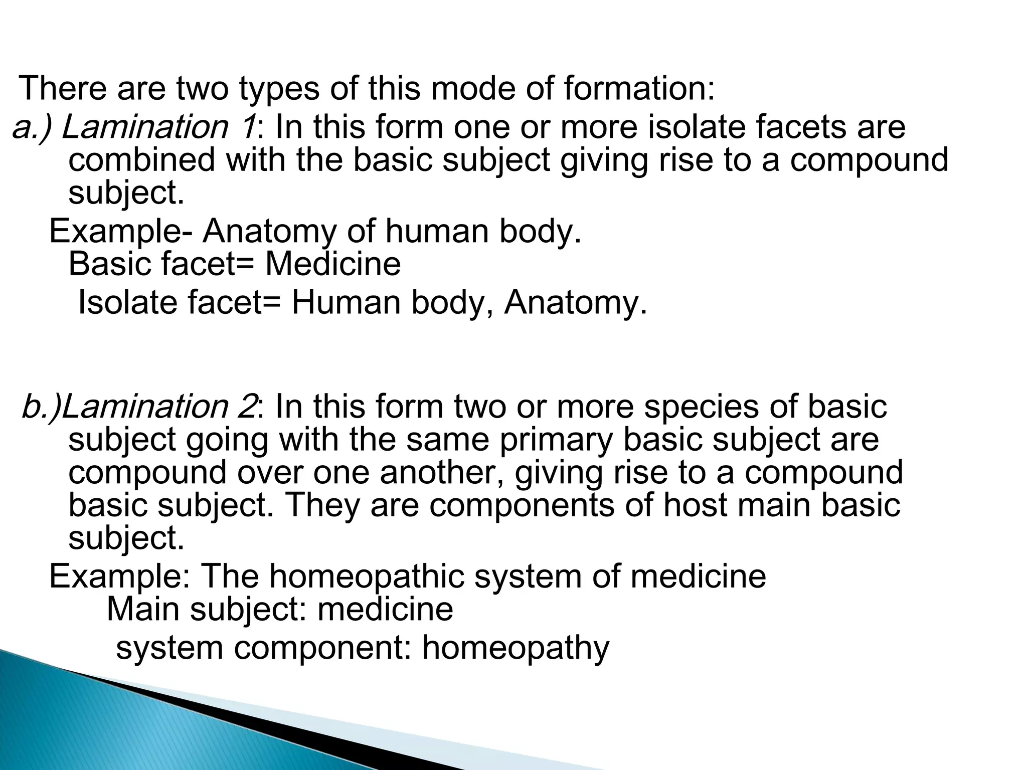 There are two types of this mode of formation:
a.) Lamination 1: In this form one or more isolate facets are
combined with the basic subject giving rise to a compound
subject.
Example- Anatomy of human body.
Basic facet= Medicine
Isolate facet= Human body, Anatomy.
b.)Lamination 2: In this form two or more species of basic
subject going with the same primary basic subject are
compound over one another, giving rise to a compound
basic subject. They are components of host main basic
subject.
Example: The homeopathic system of medicine
Main subject: medicine
system component: homeopathy
 