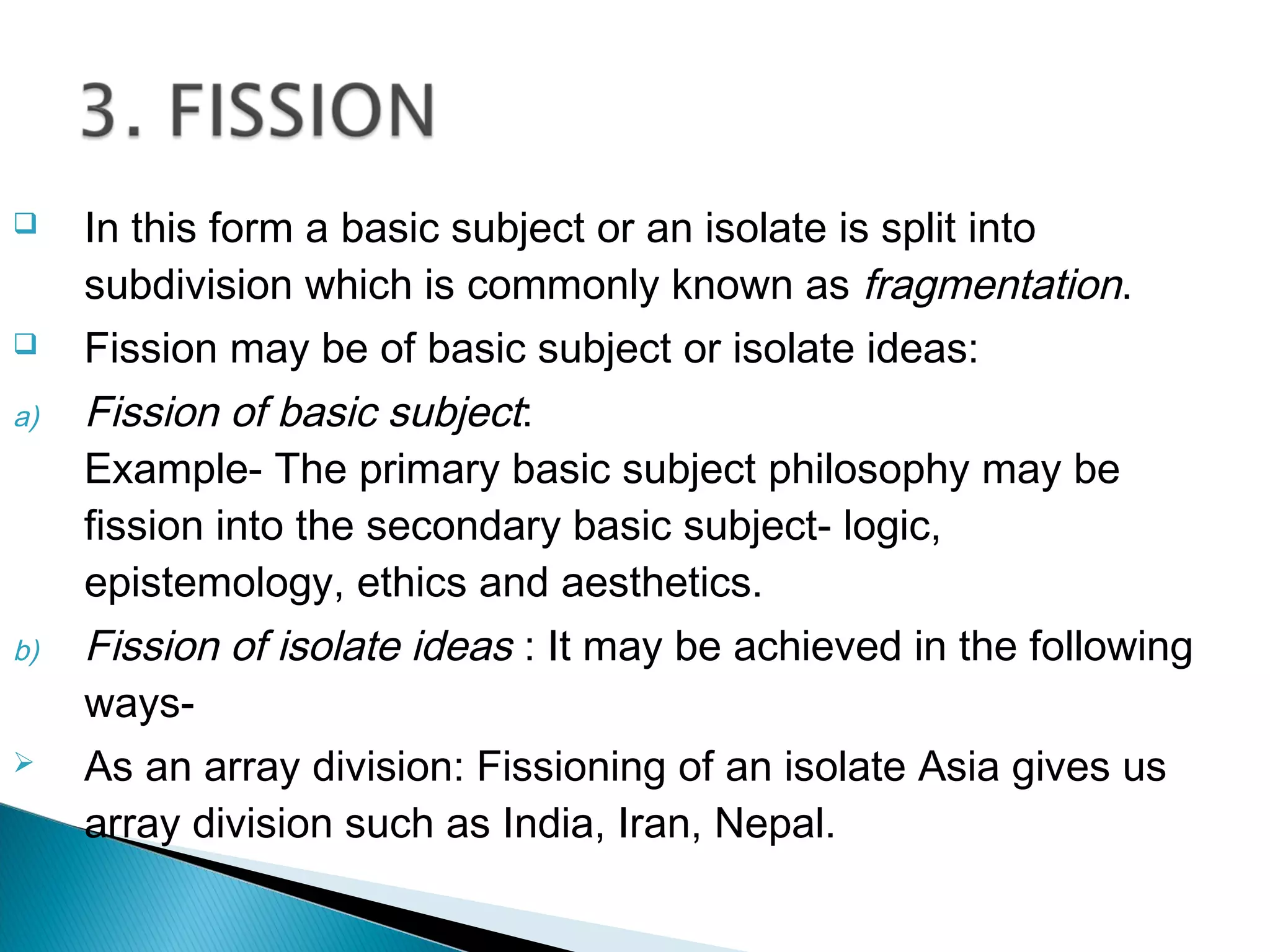  In this form a basic subject or an isolate is split into
subdivision which is commonly known as fragmentation.
 Fission may be of basic subject or isolate ideas:
a) Fission of basic subject:
Example- The primary basic subject philosophy may be
fission into the secondary basic subject- logic,
epistemology, ethics and aesthetics.
b) Fission of isolate ideas : It may be achieved in the following
ways-
 As an array division: Fissioning of an isolate Asia gives us
array division such as India, Iran, Nepal.
 
