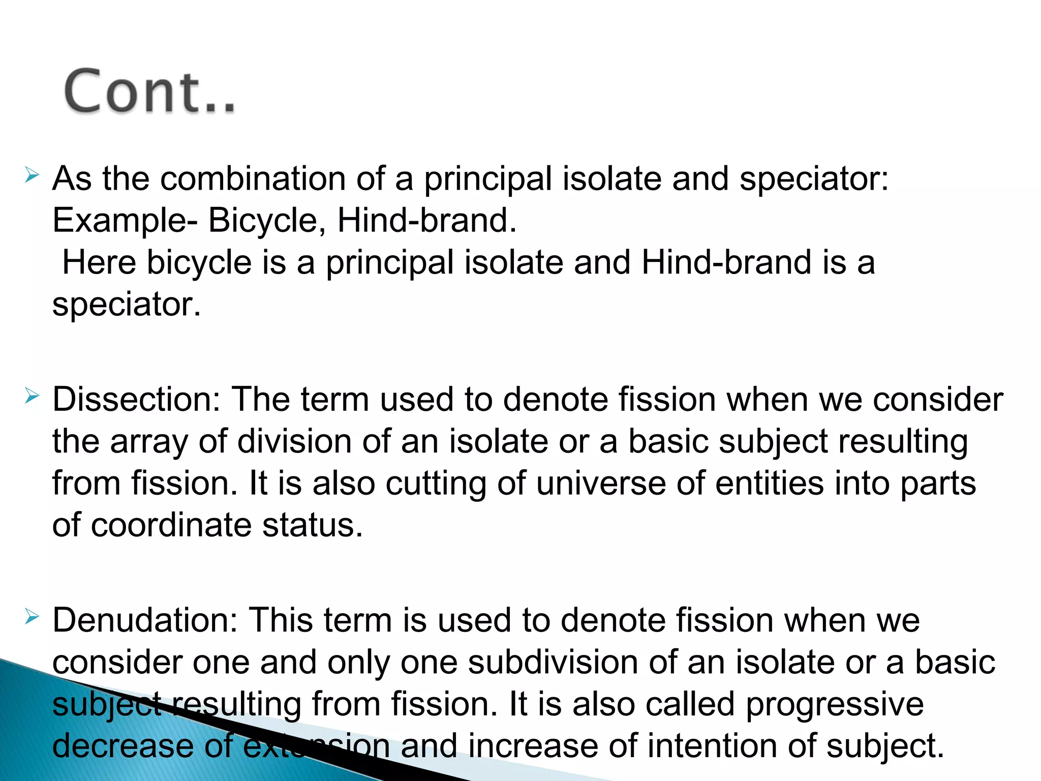  As the combination of a principal isolate and speciator:
Example- Bicycle, Hind-brand.
Here bicycle is a principal isolate and Hind-brand is a
speciator.
 Dissection: The term used to denote fission when we consider
the array of division of an isolate or a basic subject resulting
from fission. It is also cutting of universe of entities into parts
of coordinate status.
 Denudation: This term is used to denote fission when we
consider one and only one subdivision of an isolate or a basic
subject resulting from fission. It is also called progressive
decrease of extension and increase of intention of subject.
 