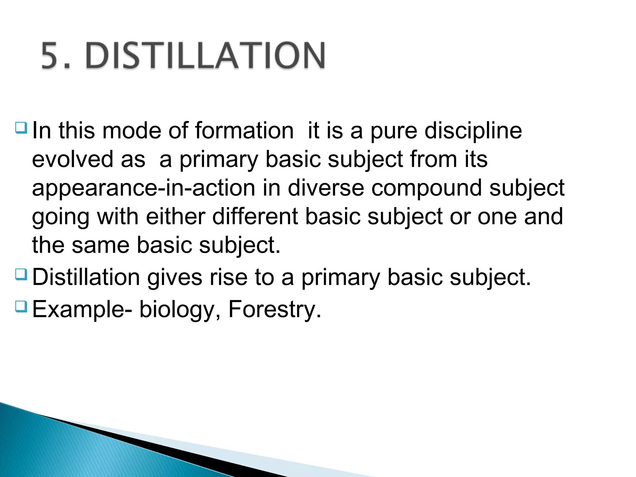  In this mode of formation it is a pure discipline
evolved as a primary basic subject from its
appearance-in-action in diverse compound subject
going with either different basic subject or one and
the same basic subject.
 Distillation gives rise to a primary basic subject.
 Example- biology, Forestry.
 