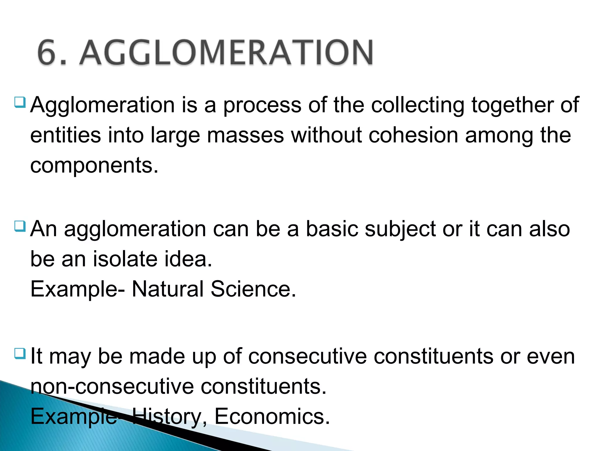  Agglomeration is a process of the collecting together of
entities into large masses without cohesion among the
components.
 An agglomeration can be a basic subject or it can also
be an isolate idea.
Example- Natural Science.
 It may be made up of consecutive constituents or even
non-consecutive constituents.
Example- History, Economics.
 