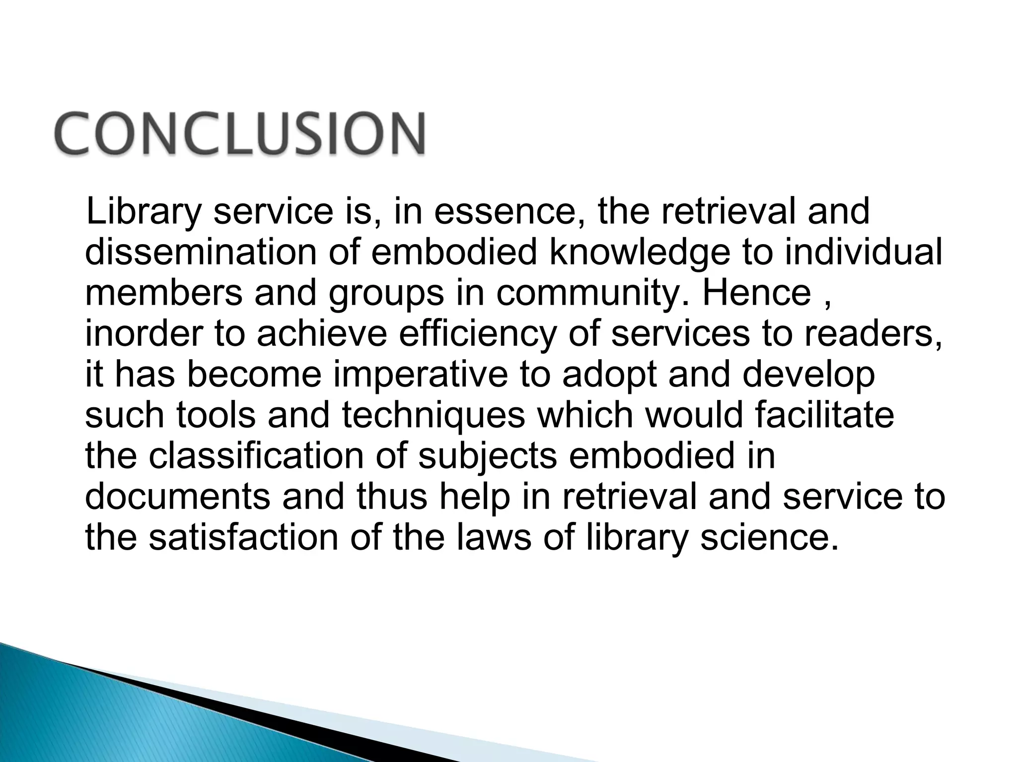 Library service is, in essence, the retrieval and
dissemination of embodied knowledge to individual
members and groups in community. Hence ,
inorder to achieve efficiency of services to readers,
it has become imperative to adopt and develop
such tools and techniques which would facilitate
the classification of subjects embodied in
documents and thus help in retrieval and service to
the satisfaction of the laws of library science.
 