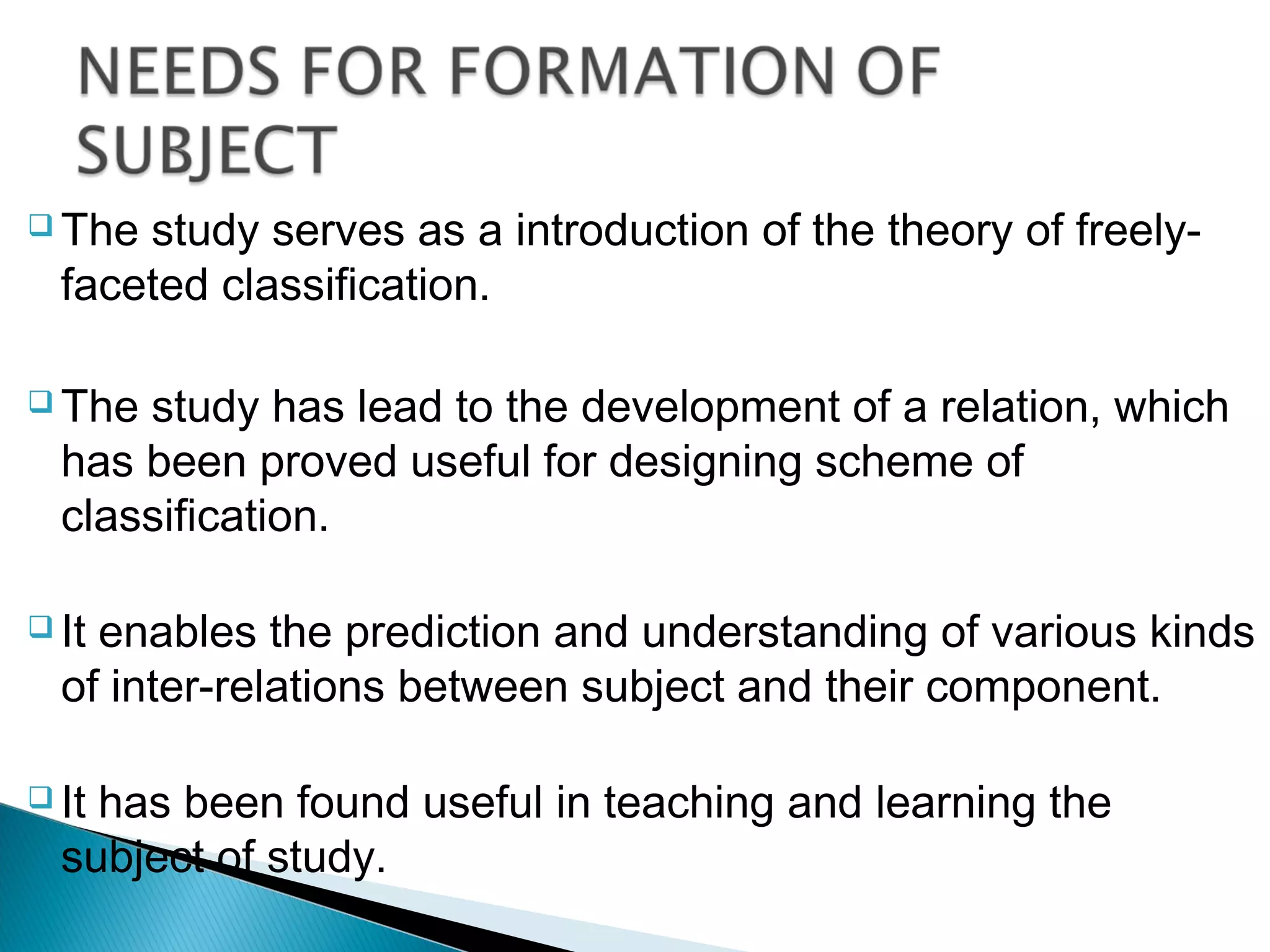  The study serves as a introduction of the theory of freely-
faceted classification.
 The study has lead to the development of a relation, which
has been proved useful for designing scheme of
classification.
 It enables the prediction and understanding of various kinds
of inter-relations between subject and their component.
 It has been found useful in teaching and learning the
subject of study.
 