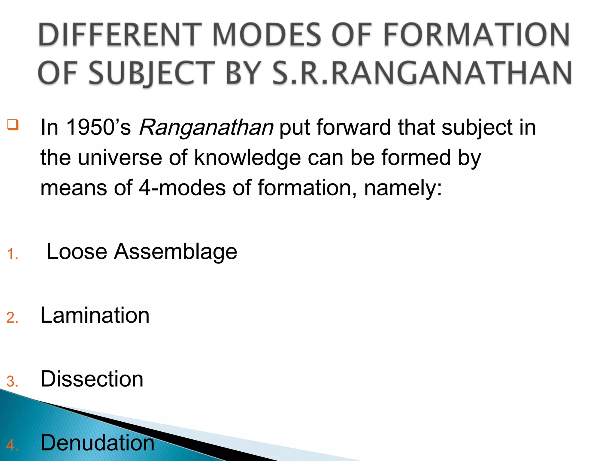  In 1950’s Ranganathan put forward that subject in
the universe of knowledge can be formed by
means of 4-modes of formation, namely:
1. Loose Assemblage
2. Lamination
3. Dissection
4. Denudation
 