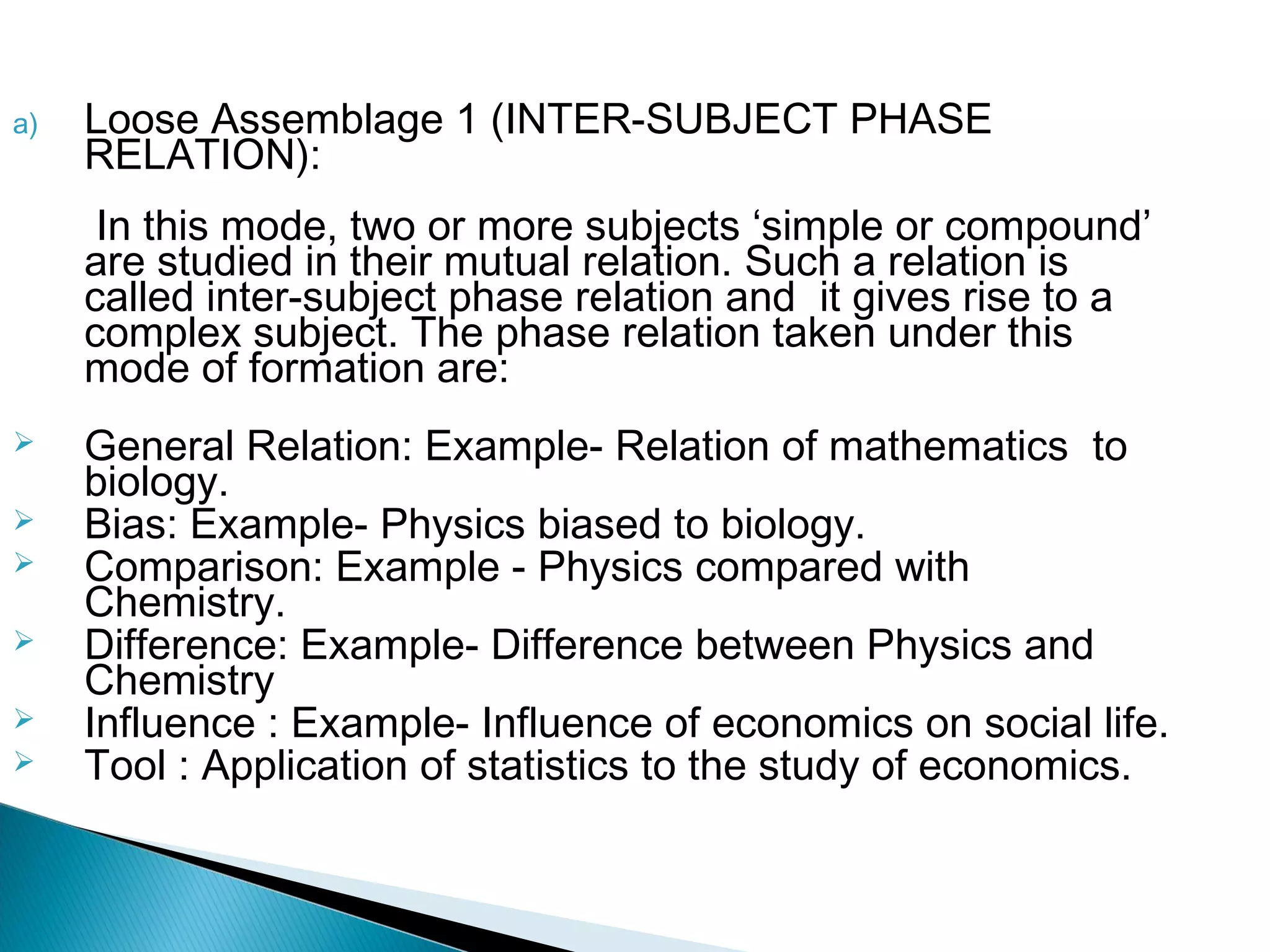 a) Loose Assemblage 1 (INTER-SUBJECT PHASE
RELATION):
In this mode, two or more subjects ‘simple or compound’
are studied in their mutual relation. Such a relation is
called inter-subject phase relation and it gives rise to a
complex subject. The phase relation taken under this
mode of formation are:
 General Relation: Example- Relation of mathematics to
biology.
 Bias: Example- Physics biased to biology.
 Comparison: Example - Physics compared with
Chemistry.
 Difference: Example- Difference between Physics and
Chemistry
 Influence : Example- Influence of economics on social life.
 Tool : Application of statistics to the study of economics.
 