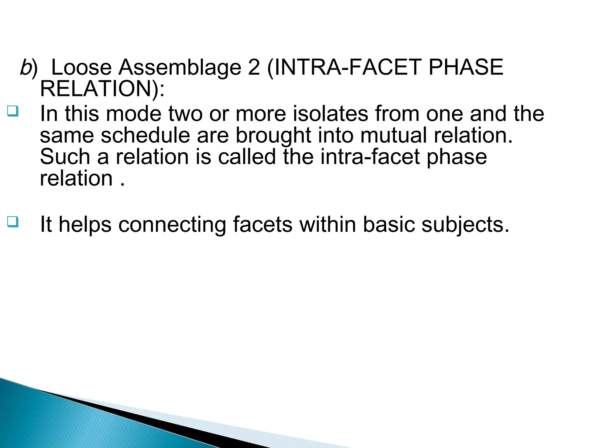 b) Loose Assemblage 2 (INTRA-FACET PHASE
RELATION):
 In this mode two or more isolates from one and the
same schedule are brought into mutual relation.
Such a relation is called the intra-facet phase
relation .
 It helps connecting facets within basic subjects.
 