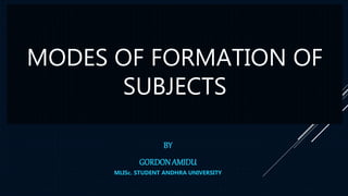 MODES OF FORMATION OF
SUBJECTS
BY
GORDONAMIDU
MLISc. STUDENT ANDHRA UNIVERSITY
 