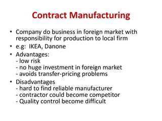 Contract Manufacturing
• Company do business in foreign market with
responsibility for production to local firm
• e.g: IKE...