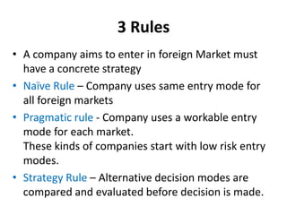 3 Rules
• A company aims to enter in foreign Market must
have a concrete strategy
• Naïve Rule – Company uses same entry m...