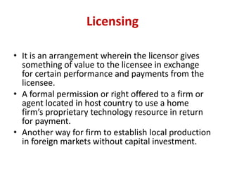 Licensing
• It is an arrangement wherein the licensor gives
something of value to the licensee in exchange
for certain per...