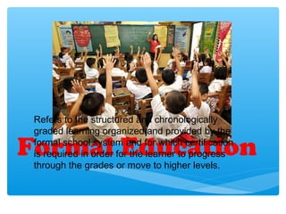 Formal Education
Refers to the structured and chronologically
graded learning organized and provided by the
formal school system and for which certification
is required in order for the learner to progress
through the grades or move to higher levels.
 