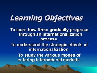 Learning Objectives To learn how firms gradually progress  through an internationalization process. To understand the strategic effects of internationalization. To study the various modes of entering international markets. 