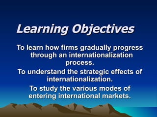Learning Objectives To learn how firms gradually progress  through an internationalization process. To understand the strategic effects of internationalization. To study the various modes of entering international markets. 