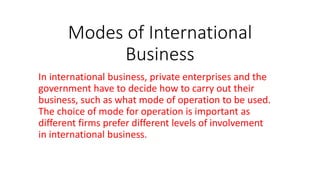 Modes of International
Business
In international business, private enterprises and the
government have to decide how to carry out their
business, such as what mode of operation to be used.
The choice of mode for operation is important as
different firms prefer different levels of involvement
in international business.
 