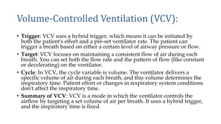 Volume-Controlled Ventilation (VCV):
• Trigger: VCV uses a hybrid trigger, which means it can be initiated by
both the patient's effort and a pre-set ventilator rate. The patient can
trigger a breath based on either a certain level of airway pressure or flow.
• Target: VCV focuses on maintaining a consistent flow of air during each
breath. You can set both the flow rate and the pattern of flow (like constant
or decelerating) on the ventilator.
• Cycle: In VCV, the cycle variable is volume. The ventilator delivers a
specific volume of air during each breath, and this volume determines the
inspiratory time. Patient effort or changes in respiratory system conditions
don't affect the inspiratory time.
• Summary of VCV: VCV is a mode in which the ventilator controls the
airflow by targeting a set volume of air per breath. It uses a hybrid trigger,
and the inspiratory time is fixed.
 