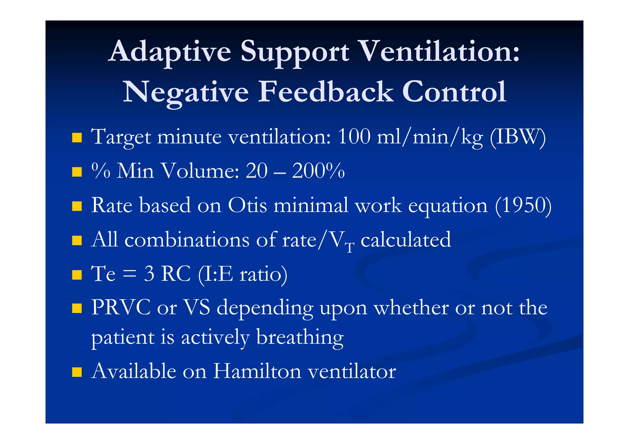 Adaptive Support Ventilation:
Negative Feedback Control
Target minute ventilation: 100 ml/min/kg (IBW)
% Min Volume: 20 – 200%
Rate based on Otis minimal work equation (1950)
All combinations of rate/VT calculated
Te = 3 RC (I:E ratio)
PRVC or VS depending upon whether or not the
patient is actively breathing
Available on Hamilton ventilator

 