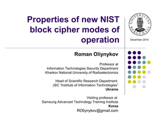 Properties of new NIST
block cipher modes of
operation
Roman Oliynykov
Professor at
Information Technologies Security Department
Kharkov National University of Radioelectronics
Head of Scientific Research Department
JSC “Institute of Information Technologies”
Ukraine
Visiting professor at
Samsung Advanced Technology Training Institute
Korea
ROliynykov@gmail.com
December 2014
 