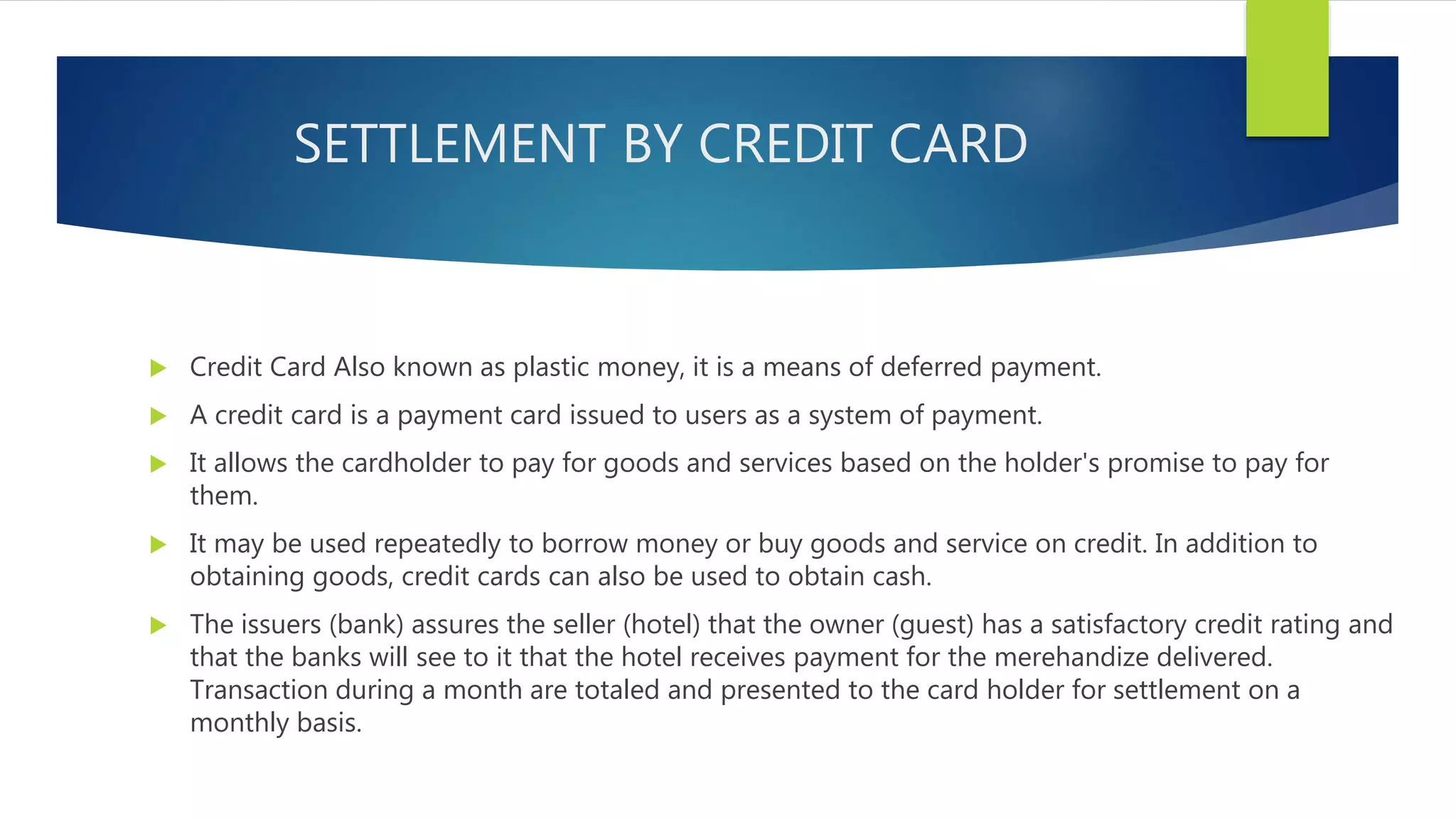 SETTLEMENT BY CREDIT CARD
 Credit Card Also known as plastic money, it is a means of deferred payment.
 A credit card is a payment card issued to users as a system of payment.
 It allows the cardholder to pay for goods and services based on the holder's promise to pay for
them.
 It may be used repeatedly to borrow money or buy goods and service on credit. In addition to
obtaining goods, credit cards can also be used to obtain cash.
 The issuers (bank) assures the seller (hotel) that the owner (guest) has a satisfactory credit rating and
that the banks will see to it that the hotel receives payment for the merehandize delivered.
Transaction during a month are totaled and presented to the card holder for settlement on a
monthly basis.
 
