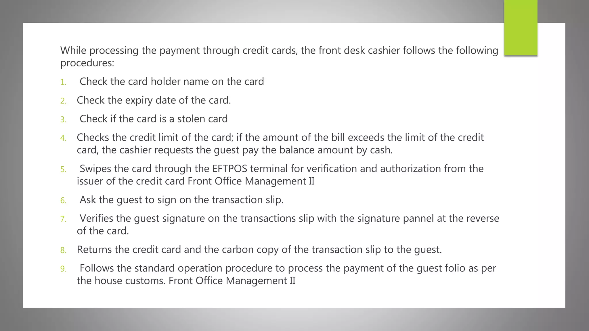 While processing the payment through credit cards, the front desk cashier follows the following
procedures:
1. Check the card holder name on the card
2. Check the expiry date of the card.
3. Check if the card is a stolen card
4. Checks the credit limit of the card; if the amount of the bill exceeds the limit of the credit
card, the cashier requests the guest pay the balance amount by cash.
5. Swipes the card through the EFTPOS terminal for verification and authorization from the
issuer of the credit card Front Office Management II
6. Ask the guest to sign on the transaction slip.
7. Verifies the guest signature on the transactions slip with the signature pannel at the reverse
of the card.
8. Returns the credit card and the carbon copy of the transaction slip to the guest.
9. Follows the standard operation procedure to process the payment of the guest folio as per
the house customs. Front Office Management II
 