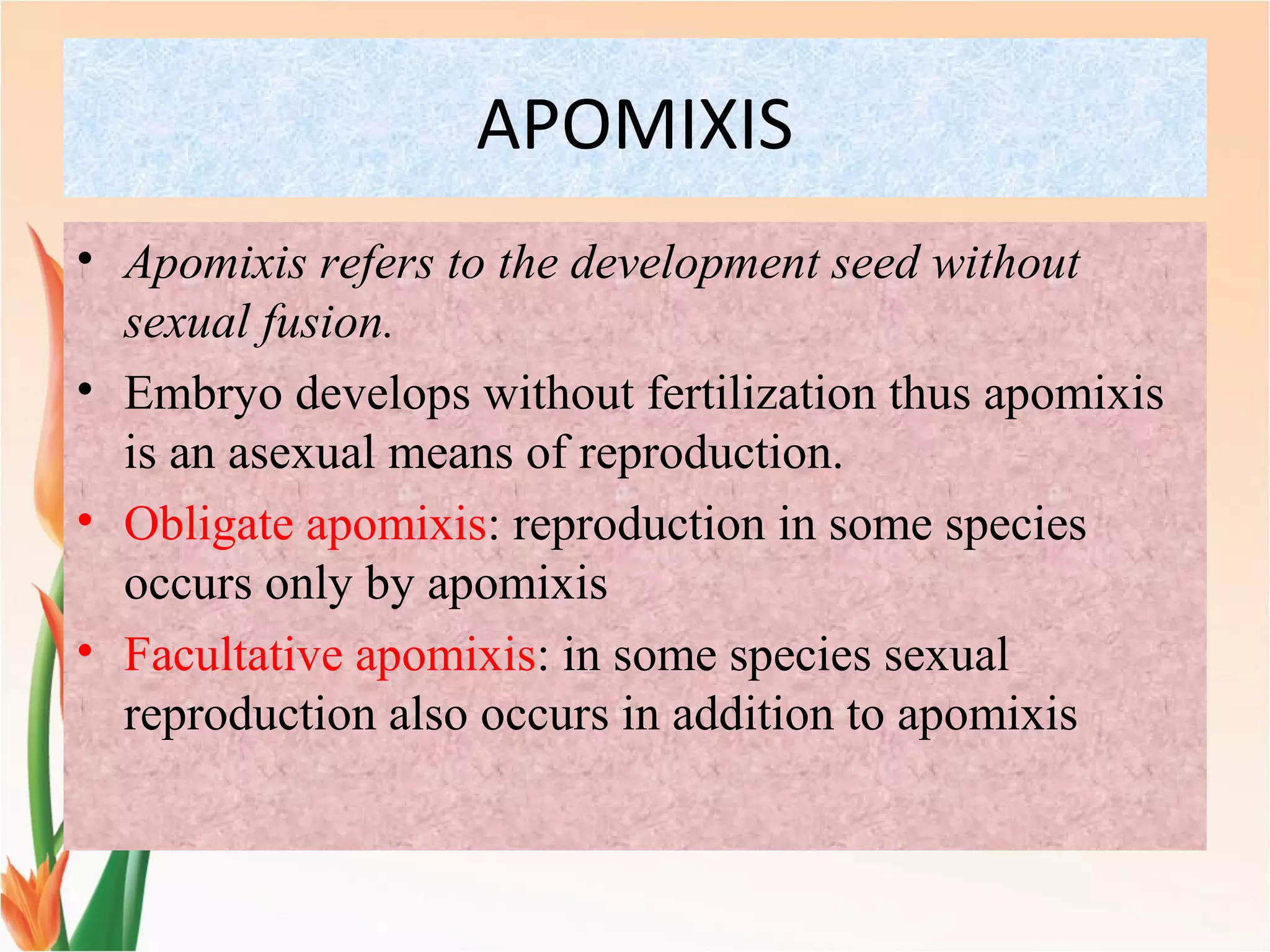 APOMIXIS
• Apomixis refers to the development seed without
sexual fusion.
• Embryo develops without fertilization thus apomixis
is an asexual means of reproduction.
• Obligate apomixis: reproduction in some species
occurs only by apomixis
• Facultative apomixis: in some species sexual
reproduction also occurs in addition to apomixis
 