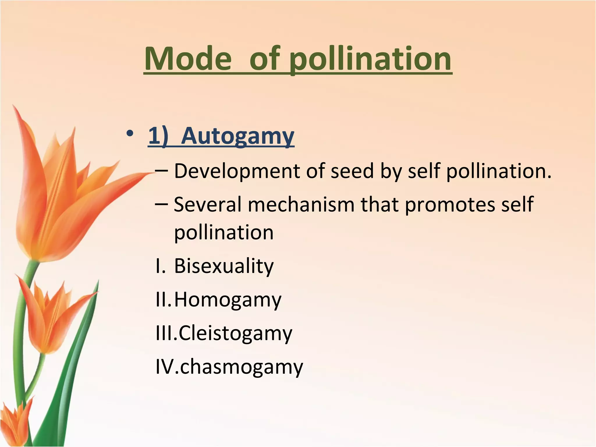 Mode of pollination
• 1) Autogamy
– Development of seed by self pollination.
– Several mechanism that promotes self
pollination
I. Bisexuality
II.Homogamy
III.Cleistogamy
IV.chasmogamy
 