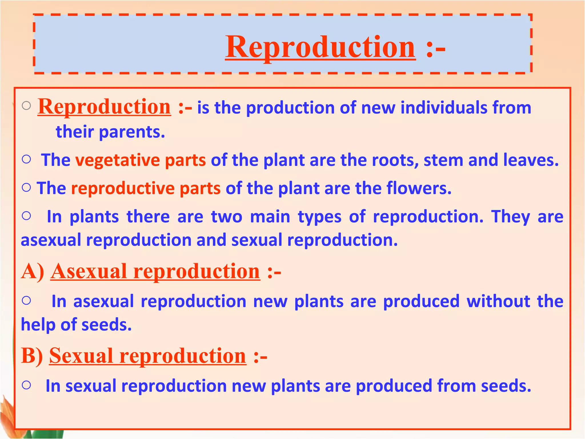 Reproduction :-
o Reproduction :- is the production of new individuals from
their parents.
o The vegetative parts of the plant are the roots, stem and leaves.
o The reproductive parts of the plant are the flowers.
o In plants there are two main types of reproduction. They are
asexual reproduction and sexual reproduction.
A) Asexual reproduction :-
o In asexual reproduction new plants are produced without the
help of seeds.
B) Sexual reproduction :-
o In sexual reproduction new plants are produced from seeds.
 