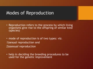 Modes of Reproduction
• Reproduction refers to the process by which living
organisms give rise to the offspring of similar kind
(species)
• mode of reproduction is of two types: viz.
1)sexual reproduction and
2)asexual reproduction
• help in deciding the breeding procedures to be
used for the genetic improvement
 