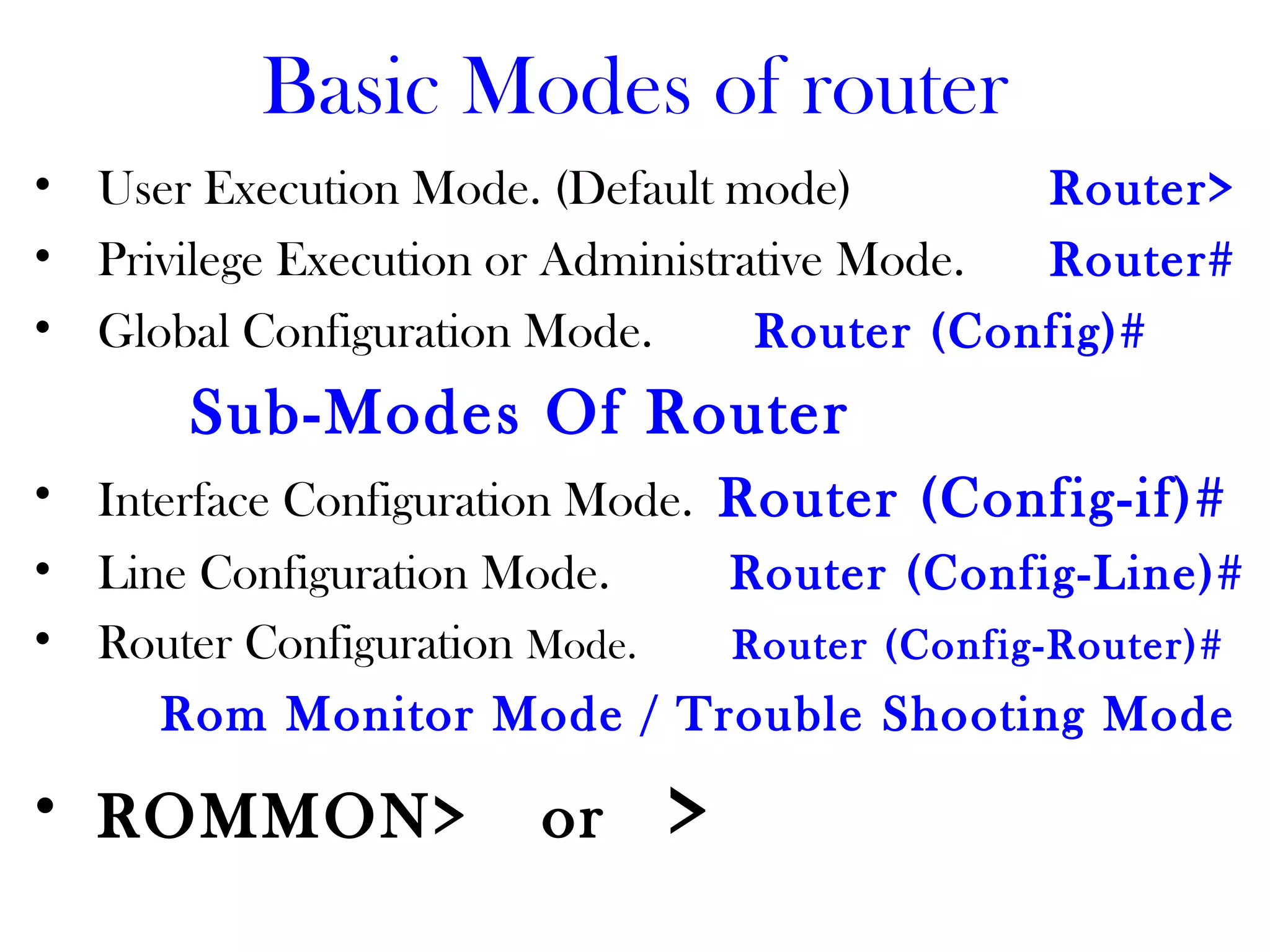 Basic Modes of router
• User Execution Mode. (Default mode) Router>
• Privilege Execution or Administrative Mode. Router#
• Global Configuration Mode. Router (Config)#
Sub-Modes Of Router
• Interface Configuration Mode. Router (Config-if)#
• Line Configuration Mode. Router (Config-Line)#
• Router Configuration Mode. Router (Config-Router)#
Rom Monitor Mode / Trouble Shooting Mode
• ROMMON> or >
 