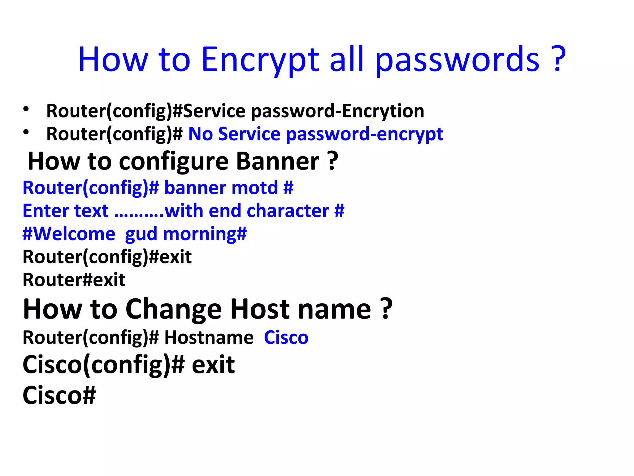 How to Encrypt all passwords ?
• Router(config)#Service password-Encrytion
• Router(config)# No Service password-encrypt
How to configure Banner ?
Router(config)# banner motd #
Enter text ……….with end character #
#Welcome gud morning#
Router(config)#exit
Router#exit
How to Change Host name ?
Router(config)# Hostname Cisco
Cisco(config)# exit
Cisco#
 