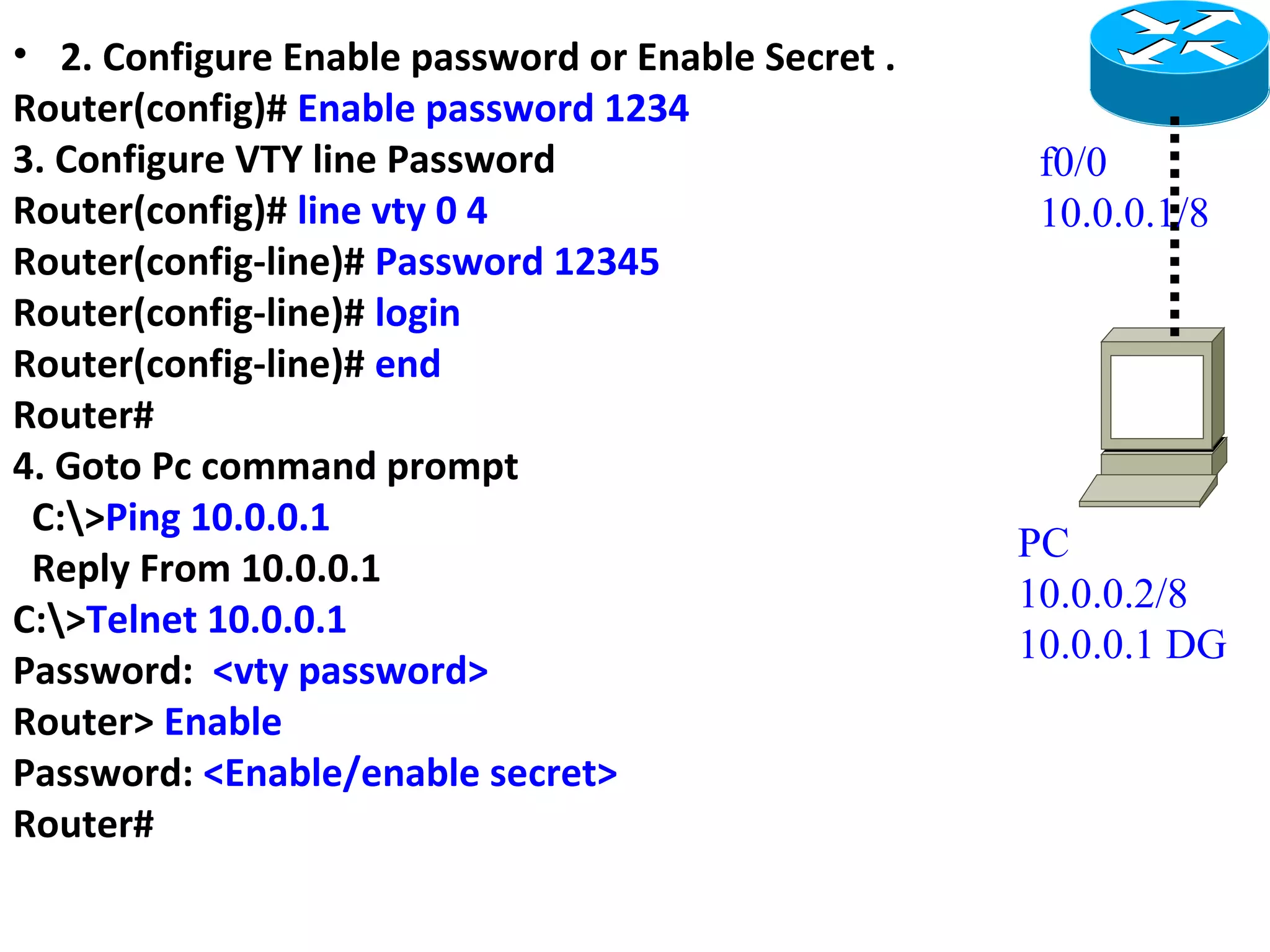 • 2. Configure Enable password or Enable Secret .
Router(config)# Enable password 1234
3. Configure VTY line Password
Router(config)# line vty 0 4
Router(config-line)# Password 12345
Router(config-line)# login
Router(config-line)# end
Router#
4. Goto Pc command prompt
C:>Ping 10.0.0.1
Reply From 10.0.0.1
C:>Telnet 10.0.0.1
Password: <vty password>
Router> Enable
Password: <Enable/enable secret>
Router#
f0/0
10.0.0.1/8
PC
10.0.0.2/8
10.0.0.1 DG
 