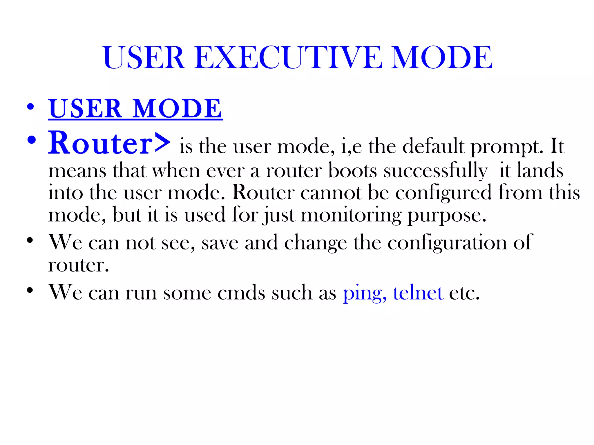 USER EXECUTIVE MODE
• USER MODE
• Router> is the user mode, i,e the default prompt. It
means that when ever a router boots successfully it lands
into the user mode. Router cannot be configured from this
mode, but it is used for just monitoring purpose.
• We can not see, save and change the configuration of
router.
• We can run some cmds such as ping, telnet etc.
 