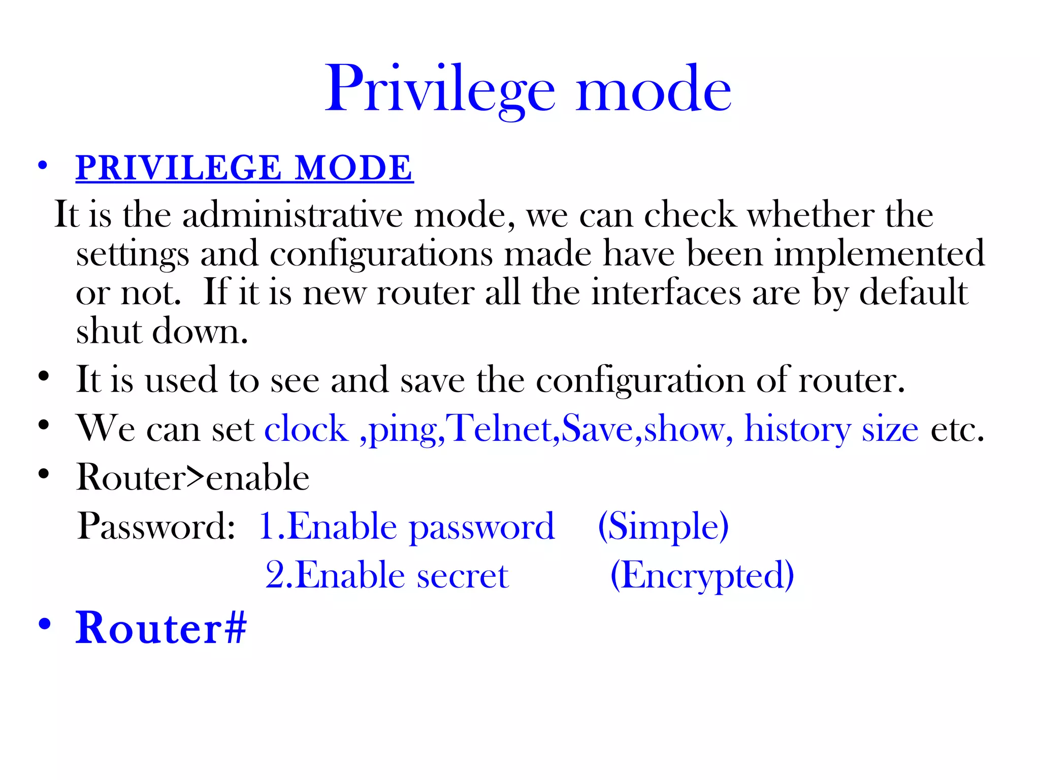Privilege mode
• PRIVILEGE MODE
It is the administrative mode, we can check whether the
settings and configurations made have been implemented
or not. If it is new router all the interfaces are by default
shut down.
• It is used to see and save the configuration of router.
• We can set clock ,ping,Telnet,Save,show, history size etc.
• Router>enable
Password: 1.Enable password (Simple)
2.Enable secret (Encrypted)
• Router#
 