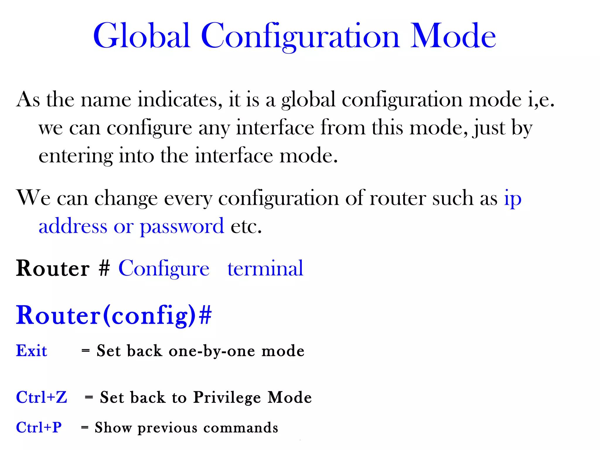 Global Configuration Mode
As the name indicates, it is a global configuration mode i,e.
we can configure any interface from this mode, just by
entering into the interface mode.
We can change every configuration of router such as ip
address or password etc.
Router # Configure terminal
Router(config)#
Exit = Set back one-by-one mode
Ctrl+Z = Set back to Privilege Mode
Ctrl+P = Show previous commands
 
