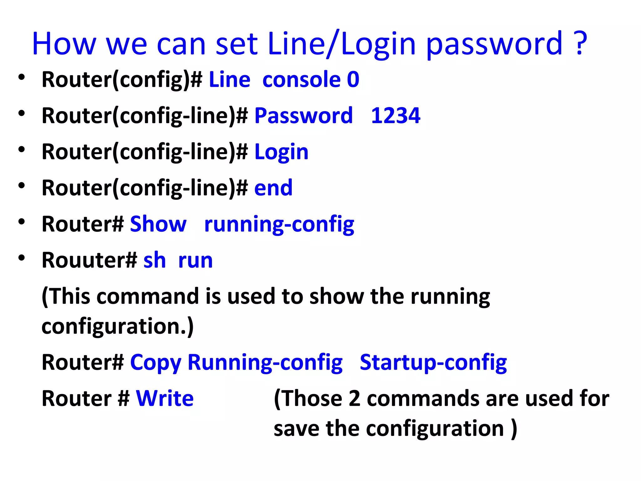 How we can set Line/Login password ?
• Router(config)# Line console 0
• Router(config-line)# Password 1234
• Router(config-line)# Login
• Router(config-line)# end
• Router# Show running-config
• Rouuter# sh run
(This command is used to show the running
configuration.)
Router# Copy Running-config Startup-config
Router # Write (Those 2 commands are used for
save the configuration )
 