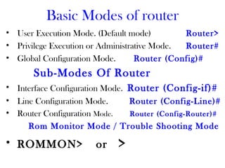 Basic Modes of router
• User Execution Mode. (Default mode) Router>
• Privilege Execution or Administrative Mode. Router#
• Global Configuration Mode. Router (Config)#
Sub-Modes Of Router
• Interface Configuration Mode. Router (Config-if)#
• Line Configuration Mode. Router (Config-Line)#
• Router Configuration Mode. Router (Config-Router)#
Rom Monitor Mode / Trouble Shooting Mode
• ROMMON> or >
 