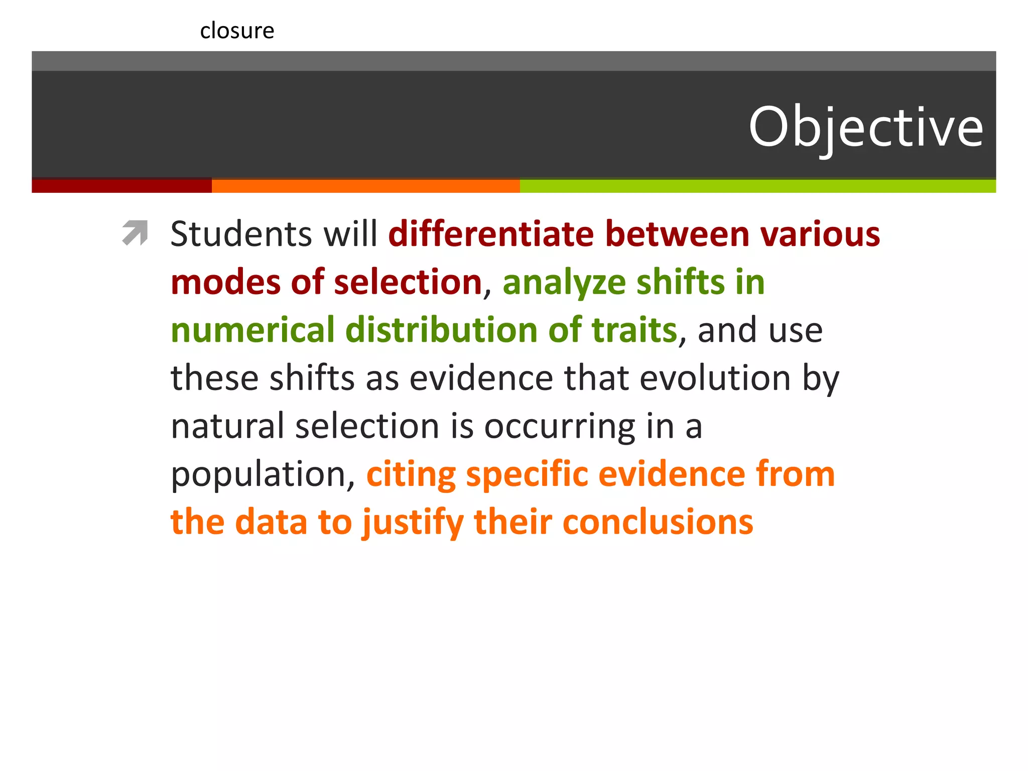 Objective
 Students will differentiate between various
modes of selection, analyze shifts in
numerical distribution of traits, and use
these shifts as evidence that evolution by
natural selection is occurring in a
population, citing specific evidence from
the data to justify their conclusions
closure
 