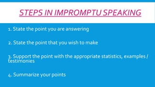STEPS IN IMPROMPTU SPEAKING
1. State the point you are answering
2. State the point that you wish to make

3. Support the point with the appropriate statistics, examples /
testimonies
4. Summarize your points

 