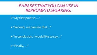 PHRASES THAT YOU CAN USE IN
IMPROMPTU SPEAKING:
“My first point is …”

“Second, we can see that...”
“In conclusion, I would like to say…”
“Finally, …”

 