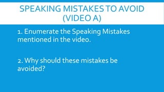 SPEAKING MISTAKES TO AVOID
(VIDEO A)
1. Enumerate the Speaking Mistakes
mentioned in the video.
2. Why should these mistakes be
avoided?

 