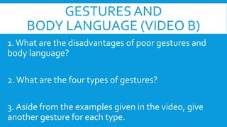 GESTURES AND
BODY LANGUAGE (VIDEO B)
1. What are the disadvantages of poor gestures and
body language?
2. What are the four types of gestures?
3. Aside from the examples given in the video, give
another gesture for each type.

 