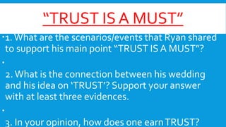 “TRUST IS A MUST”
1. What are the scenarios/events that Ryan shared
to support his main point “TRUST IS A MUST”?

2. What is the connection between his wedding
and his idea on ‘TRUST’? Support your answer
with at least three evidences.

3. In your opinion, how does one earn TRUST?

 