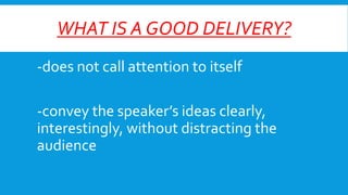 WHAT IS A GOOD DELIVERY?
-does not call attention to itself
-convey the speaker’s ideas clearly,
interestingly, without distracting the
audience

 