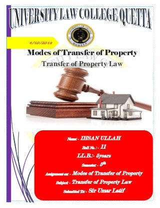4/10/2018
Modes of Transfer of Property
Transfer of Property Law
Name: - IHSAN ULLAH
Roll No. : - 11
LL.B.:- 5years
Semester: - 5th
Assignment on: - Modes of Transfer of Property
Subject: - Transfer of Property Law
Submitted To: - Sir Umar Latif
 